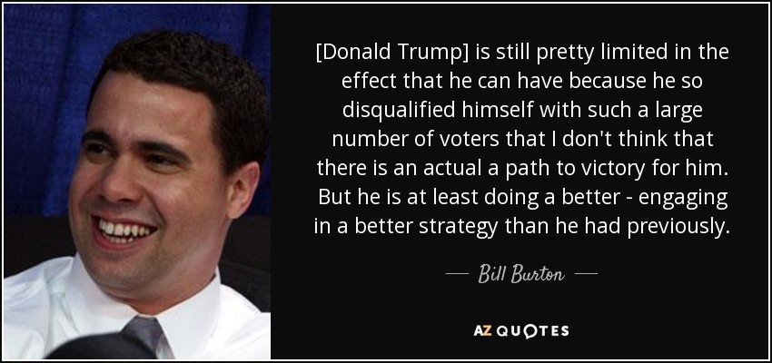 [Donald Trump] is still pretty limited in the effect that he can have because he so disqualified himself with such a large number of voters that I don't think that there is an actual a path to victory for him. But he is at least doing a better - engaging in a better strategy than he had previously. - Bill Burton
