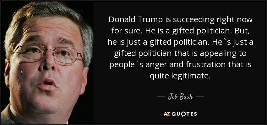 Donald Trump is succeeding right now for sure. He is a gifted politician. But, he is just a gifted politician. He`s just a gifted politician that is appealing to people`s anger and frustration that is quite legitimate. - Jeb Bush