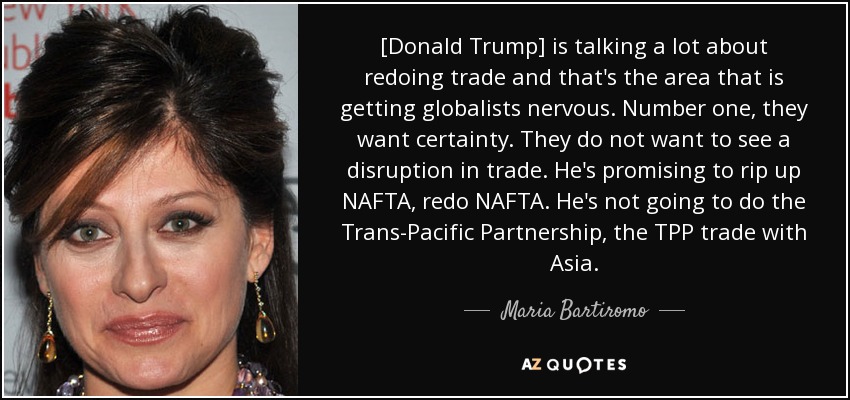 [Donald Trump] is talking a lot about redoing trade and that's the area that is getting globalists nervous. Number one, they want certainty. They do not want to see a disruption in trade. He's promising to rip up NAFTA, redo NAFTA. He's not going to do the Trans-Pacific Partnership, the TPP trade with Asia. - Maria Bartiromo