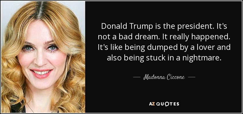 Donald Trump is the president. It's not a bad dream. It really happened. It's like being dumped by a lover and also being stuck in a nightmare. - Madonna Ciccone