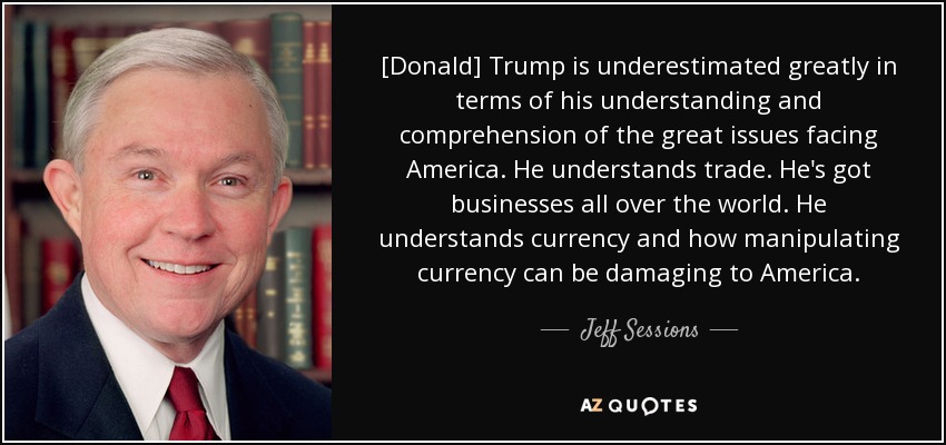 [Donald] Trump is underestimated greatly in terms of his understanding and comprehension of the great issues facing America. He understands trade. He's got businesses all over the world. He understands currency and how manipulating currency can be damaging to America. - Jeff Sessions