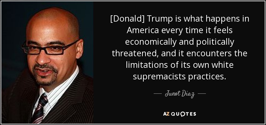 [Donald] Trump is what happens in America every time it feels economically and politically threatened, and it encounters the limitations of its own white supremacists practices. - Junot Diaz