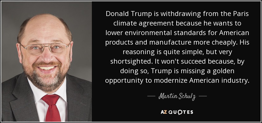 Donald Trump is withdrawing from the Paris climate agreement because he wants to lower environmental standards for American products and manufacture more cheaply. His reasoning is quite simple, but very shortsighted. It won't succeed because, by doing so, Trump is missing a golden opportunity to modernize American industry. - Martin Schulz
