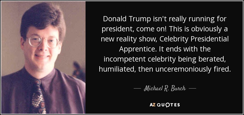 Donald Trump isn't really running for president, come on! This is obviously a new reality show, Celebrity Presidential Apprentice. It ends with the incompetent celebrity being berated, humiliated, then unceremoniously fired. - Michael R. Burch