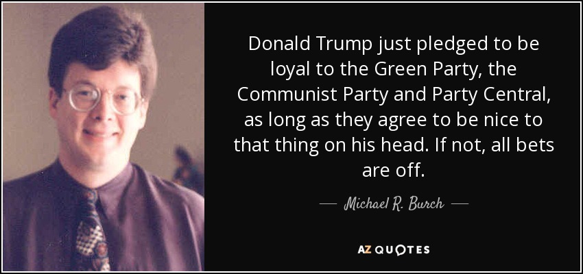 Donald Trump just pledged to be loyal to the Green Party, the Communist Party and Party Central, as long as they agree to be nice to that thing on his head. If not, all bets are off. - Michael R. Burch
