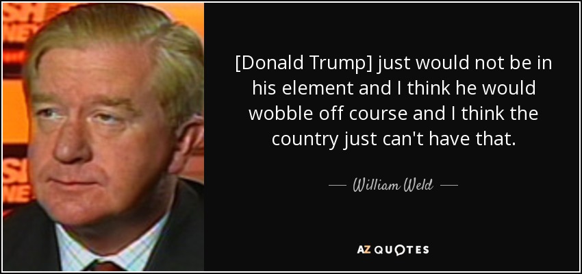 [Donald Trump] just would not be in his element and I think he would wobble off course and I think the country just can't have that. - William Weld