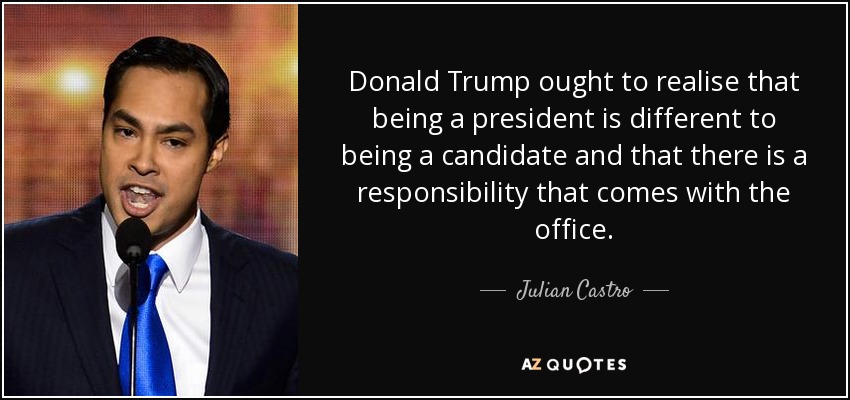 Donald Trump ought to realise that being a president is different to being a candidate and that there is a responsibility that comes with the office. - Julian Castro