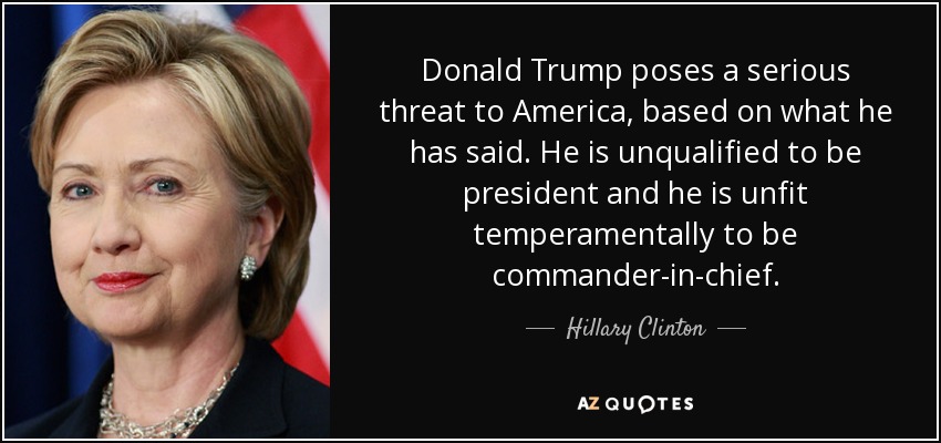 Donald Trump poses a serious threat to America, based on what he has said. He is unqualified to be president and he is unfit temperamentally to be commander-in-chief. - Hillary Clinton