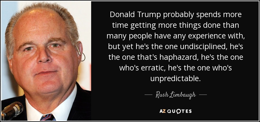 Donald Trump probably spends more time getting more things done than many people have any experience with, but yet he's the one undisciplined, he's the one that's haphazard, he's the one who's erratic, he's the one who's unpredictable. - Rush Limbaugh