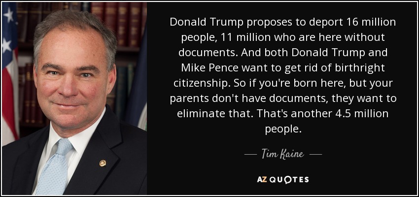 Donald Trump proposes to deport 16 million people, 11 million who are here without documents. And both Donald Trump and Mike Pence want to get rid of birthright citizenship. So if you're born here, but your parents don't have documents, they want to eliminate that. That's another 4.5 million people. - Tim Kaine