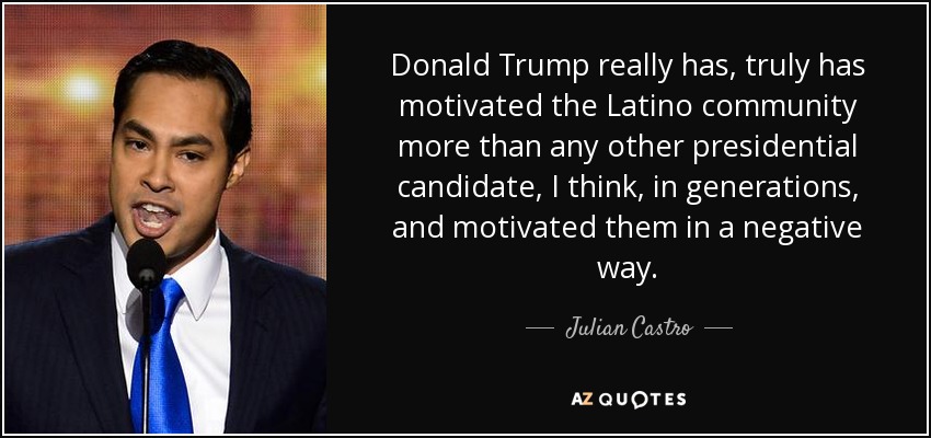 Donald Trump really has, truly has motivated the Latino community more than any other presidential candidate, I think, in generations, and motivated them in a negative way. - Julian Castro