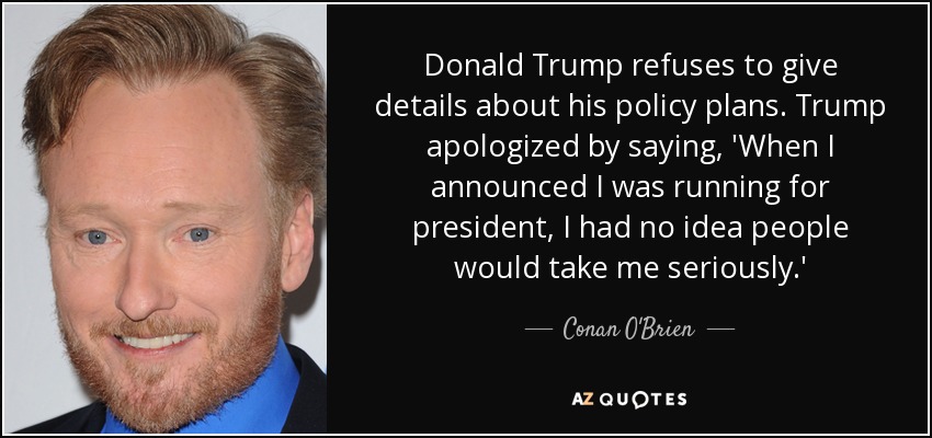 Donald Trump refuses to give details about his policy plans. Trump apologized by saying, 'When I announced I was running for president, I had no idea people would take me seriously.' - Conan O'Brien