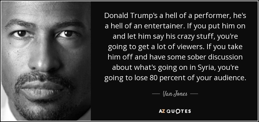 Donald Trump's a hell of a performer, he's a hell of an entertainer. If you put him on and let him say his crazy stuff, you're going to get a lot of viewers. If you take him off and have some sober discussion about what's going on in Syria, you're going to lose 80 percent of your audience. - Van Jones