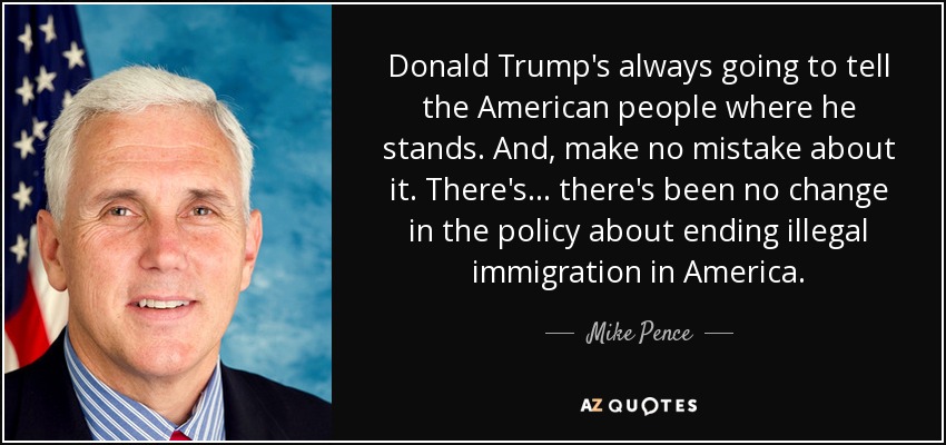 Donald Trump's always going to tell the American people where he stands. And, make no mistake about it. There's... there's been no change in the policy about ending illegal immigration in America. - Mike Pence