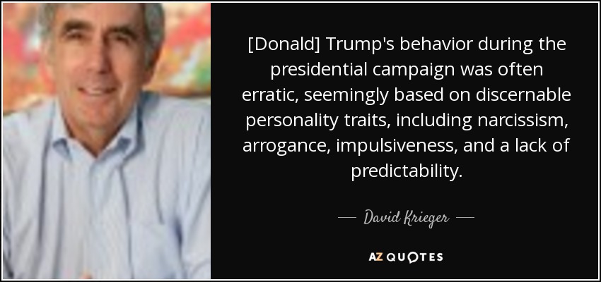 [Donald] Trump's behavior during the presidential campaign was often erratic, seemingly based on discernable personality traits, including narcissism, arrogance, impulsiveness, and a lack of predictability. - David Krieger