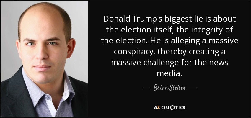 Donald Trump's biggest lie is about the election itself, the integrity of the election. He is alleging a massive conspiracy, thereby creating a massive challenge for the news media. - Brian Stelter
