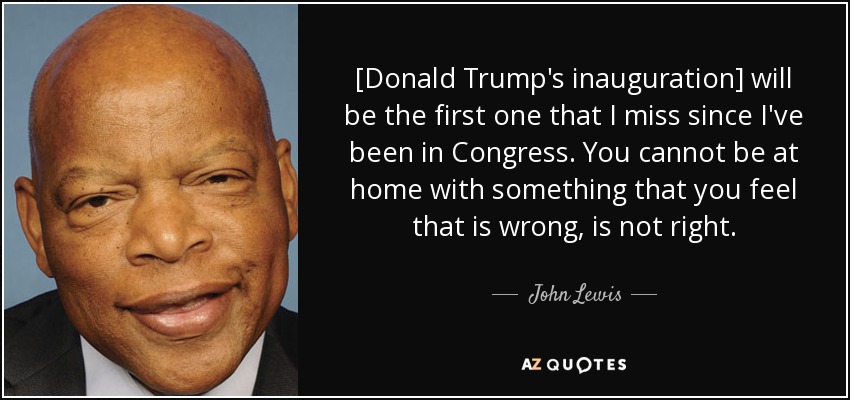 [Donald Trump's inauguration] will be the first one that I miss since I've been in Congress. You cannot be at home with something that you feel that is wrong, is not right. - John Lewis