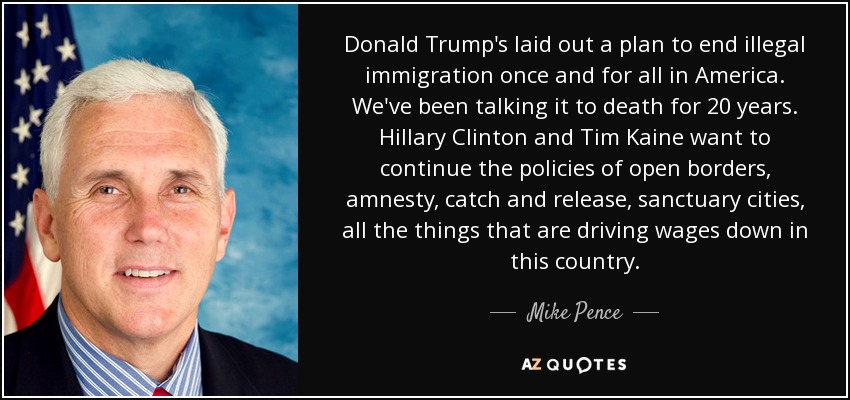Donald Trump's laid out a plan to end illegal immigration once and for all in America. We've been talking it to death for 20 years. Hillary Clinton and Tim Kaine want to continue the policies of open borders, amnesty, catch and release, sanctuary cities, all the things that are driving wages down in this country. - Mike Pence