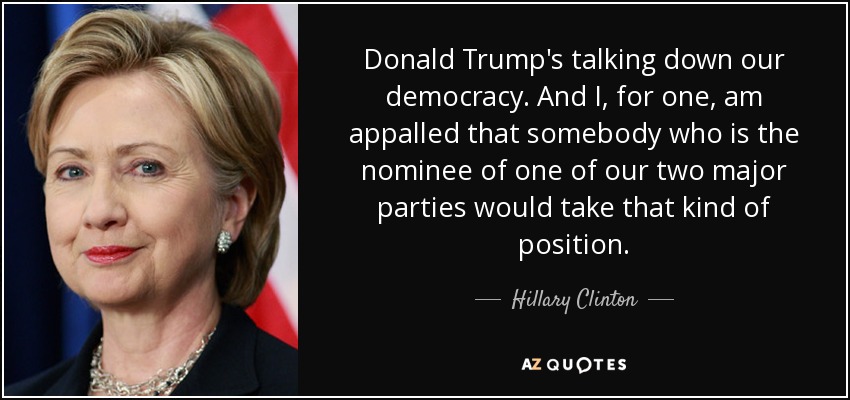 Donald Trump's talking down our democracy. And I, for one, am appalled that somebody who is the nominee of one of our two major parties would take that kind of position. - Hillary Clinton