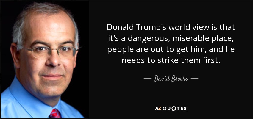 Donald Trump's world view is that it's a dangerous, miserable place, people are out to get him, and he needs to strike them first. - David Brooks