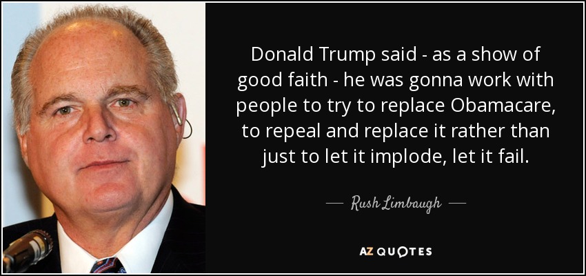 Donald Trump said - as a show of good faith - he was gonna work with people to try to replace Obamacare, to repeal and replace it rather than just to let it implode, let it fail. - Rush Limbaugh