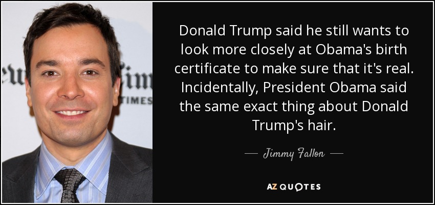 Donald Trump said he still wants to look more closely at Obama's birth certificate to make sure that it's real. Incidentally, President Obama said the same exact thing about Donald Trump's hair. - Jimmy Fallon