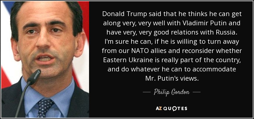 Donald Trump said that he thinks he can get along very, very well with Vladimir Putin and have very, very good relations with Russia. I'm sure he can, if he is willing to turn away from our NATO allies and reconsider whether Eastern Ukraine is really part of the country, and do whatever he can to accommodate Mr. Putin's views. - Philip Gordon