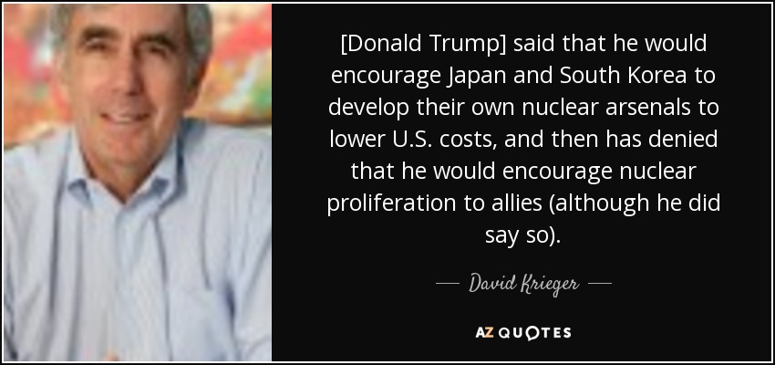 [Donald Trump] said that he would encourage Japan and South Korea to develop their own nuclear arsenals to lower U.S. costs, and then has denied that he would encourage nuclear proliferation to allies (although he did say so). - David Krieger