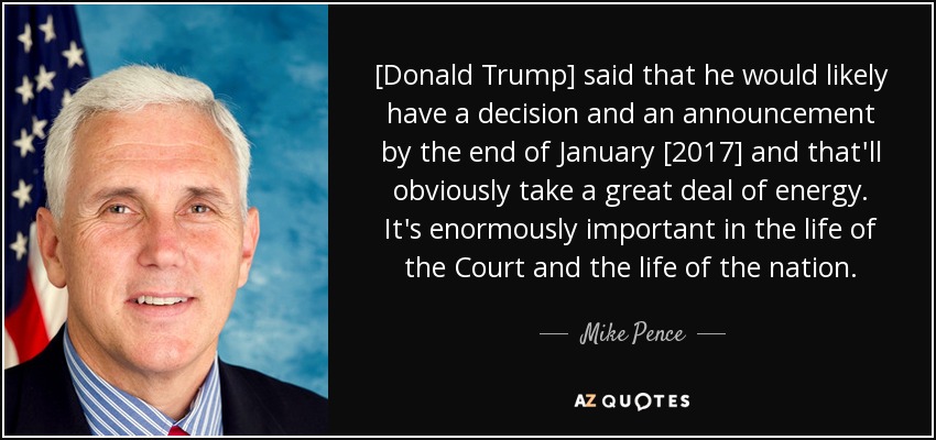 [Donald Trump] said that he would likely have a decision and an announcement by the end of January [2017] and that'll obviously take a great deal of energy. It's enormously important in the life of the Court and the life of the nation. - Mike Pence