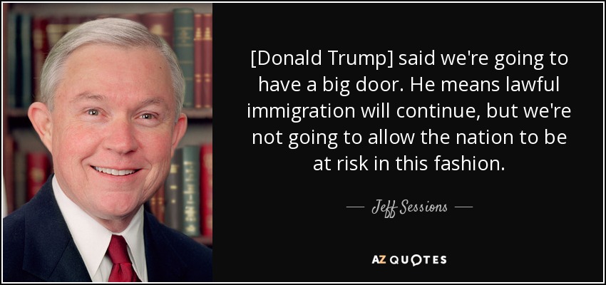 [Donald Trump] said we're going to have a big door. He means lawful immigration will continue, but we're not going to allow the nation to be at risk in this fashion. - Jeff Sessions