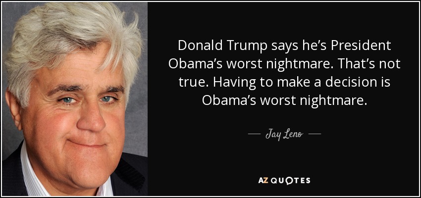 Donald Trump says he’s President Obama’s worst nightmare. That’s not true. Having to make a decision is Obama’s worst nightmare. - Jay Leno