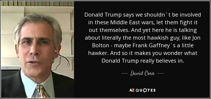 Donald Trump says we shouldn`t be involved in these Middle East wars, let them fight it out themselves. And yet here he is talking about literally the most hawkish guy, like Jon Bolton - maybe Frank Gaffney`s a little hawker. And so it makes you wonder what Donald Trump really believes in. - David Corn