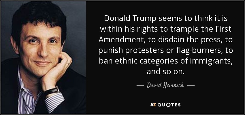 Donald Trump seems to think it is within his rights to trample the First Amendment, to disdain the press, to punish protesters or flag-burners, to ban ethnic categories of immigrants, and so on. - David Remnick