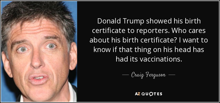 Donald Trump showed his birth certificate to reporters. Who cares about his birth certificate? I want to know if that thing on his head has had its vaccinations. - Craig Ferguson