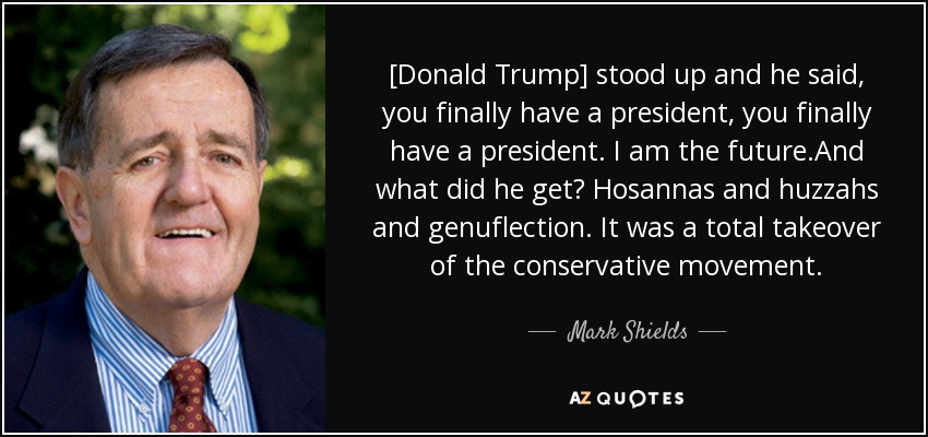 [Donald Trump] stood up and he said, you finally have a president, you finally have a president. I am the future.And what did he get? Hosannas and huzzahs and genuflection. It was a total takeover of the conservative movement. - Mark Shields