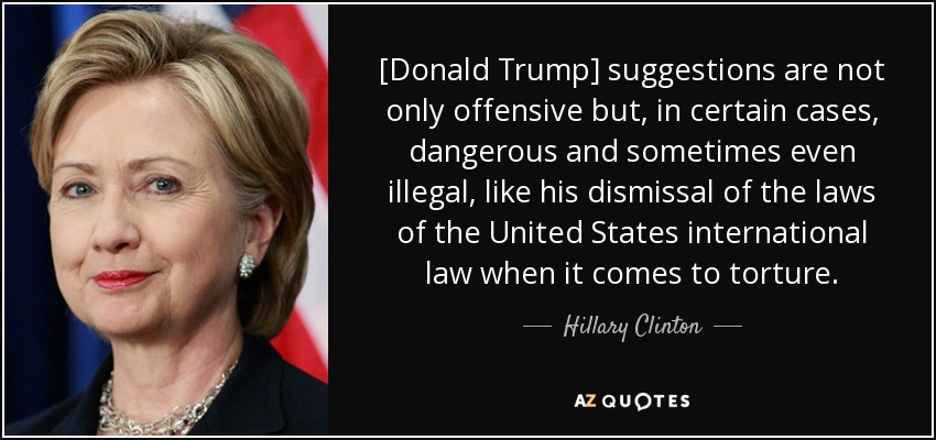 [Donald Trump] suggestions are not only offensive but, in certain cases, dangerous and sometimes even illegal, like his dismissal of the laws of the United States international law when it comes to torture. - Hillary Clinton