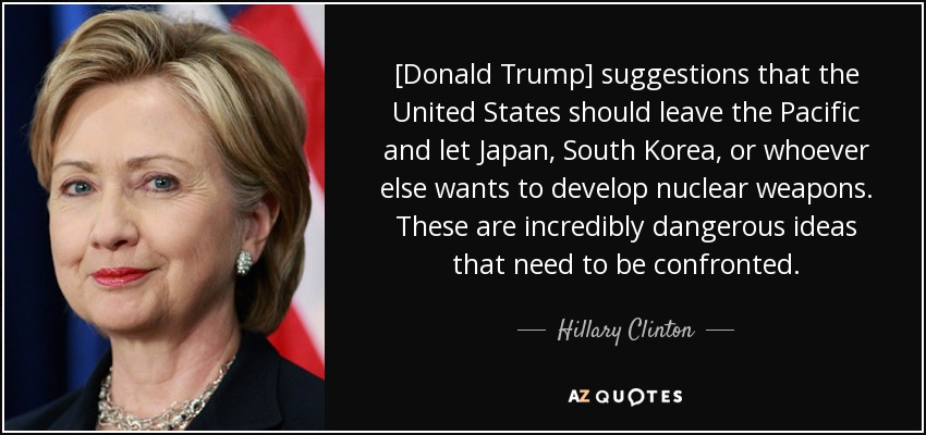 [Donald Trump] suggestions that the United States should leave the Pacific and let Japan, South Korea, or whoever else wants to develop nuclear weapons. These are incredibly dangerous ideas that need to be confronted. - Hillary Clinton