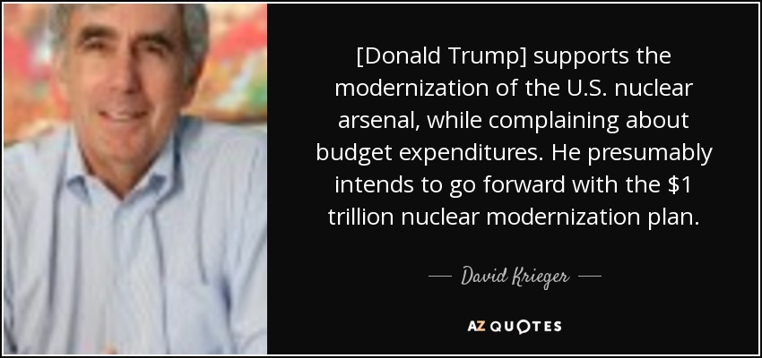 [Donald Trump] supports the modernization of the U.S. nuclear arsenal, while complaining about budget expenditures. He presumably intends to go forward with the $1 trillion nuclear modernization plan. - David Krieger