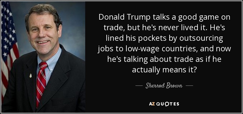 Donald Trump talks a good game on trade, but he's never lived it. He's lined his pockets by outsourcing jobs to low-wage countries, and now he's talking about trade as if he actually means it? - Sherrod Brown