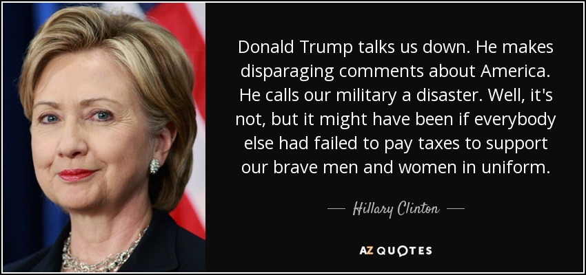 Donald Trump talks us down. He makes disparaging comments about America. He calls our military a disaster. Well, it's not, but it might have been if everybody else had failed to pay taxes to support our brave men and women in uniform. - Hillary Clinton