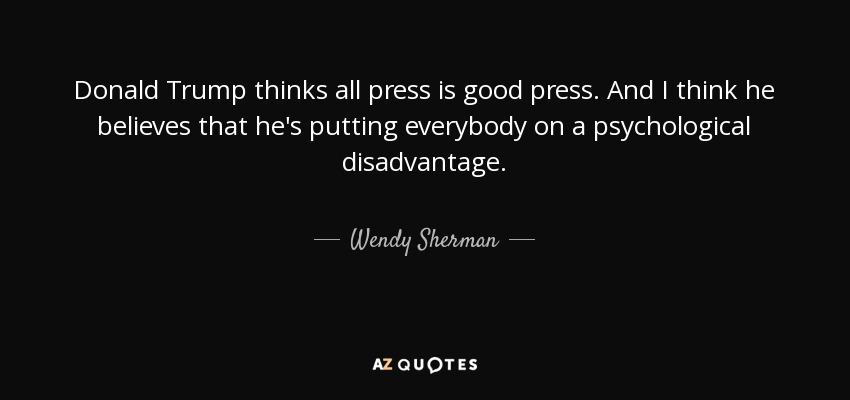 Donald Trump thinks all press is good press. And I think he believes that he's putting everybody on a psychological disadvantage. - Wendy Sherman