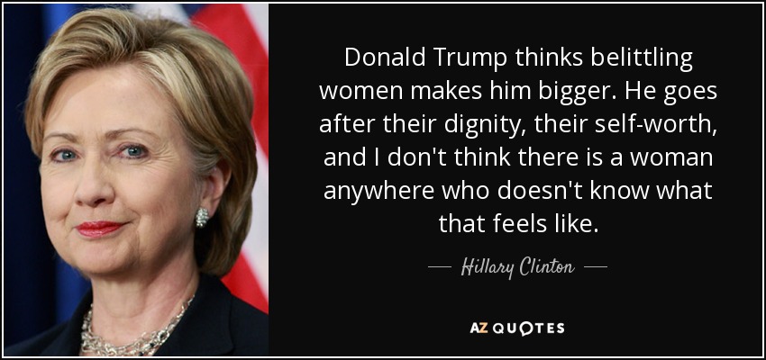 Donald Trump thinks belittling women makes him bigger. He goes after their dignity, their self-worth, and I don't think there is a woman anywhere who doesn't know what that feels like. - Hillary Clinton
