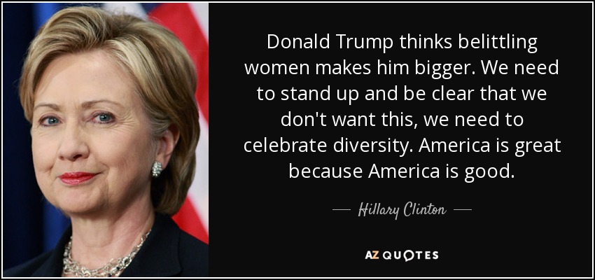 Donald Trump thinks belittling women makes him bigger. We need to stand up and be clear that we don't want this, we need to celebrate diversity. America is great because America is good. - Hillary Clinton