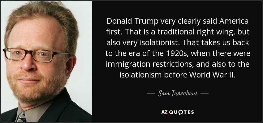 Donald Trump very clearly said America first. That is a traditional right wing, but also very isolationist. That takes us back to the era of the 1920s, when there were immigration restrictions, and also to the isolationism before World War II. - Sam Tanenhaus
