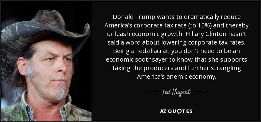 Donald Trump wants to dramatically reduce America's corporate tax rate (to 15%) and thereby unleash economic growth. Hillary Clinton hasn't said a word about lowering corporate tax rates. Being a Fedzillacrat, you don't need to be an economic soothsayer to know that she supports taxing the producers and further strangling America's anemic economy. - Ted Nugent