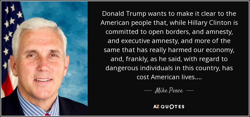 Donald Trump wants to make it clear to the American people that, while Hillary Clinton is committed to open borders, and amnesty, and executive amnesty, and more of the same that has really harmed our economy, and, frankly, as he said, with regard to dangerous individuals in this country, has cost American lives. . . . - Mike Pence
