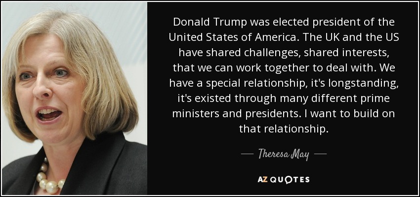 Donald Trump was elected president of the United States of America. The UK and the US have shared challenges, shared interests, that we can work together to deal with. We have a special relationship, it's longstanding, it's existed through many different prime ministers and presidents. I want to build on that relationship. - Theresa May