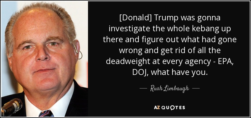 [Donald] Trump was gonna investigate the whole kebang up there and figure out what had gone wrong and get rid of all the deadweight at every agency - EPA, DOJ, what have you. - Rush Limbaugh