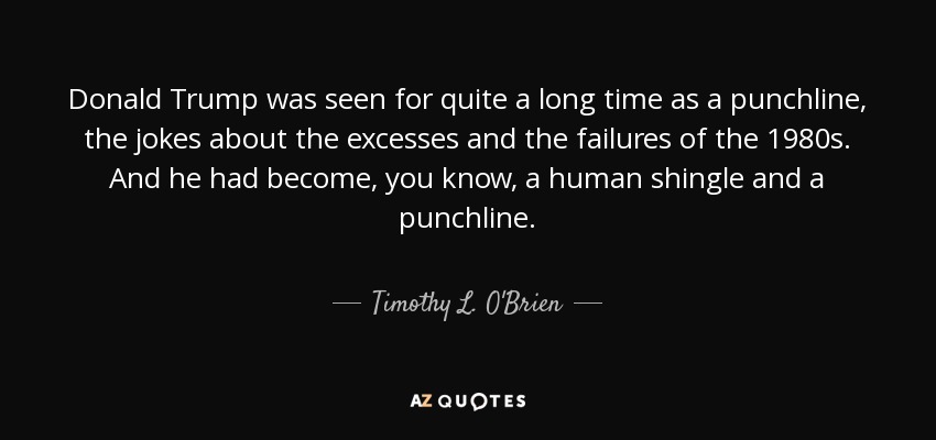 Donald Trump was seen for quite a long time as a punchline, the jokes about the excesses and the failures of the 1980s. And he had become, you know, a human shingle and a punchline. - Timothy L. O'Brien