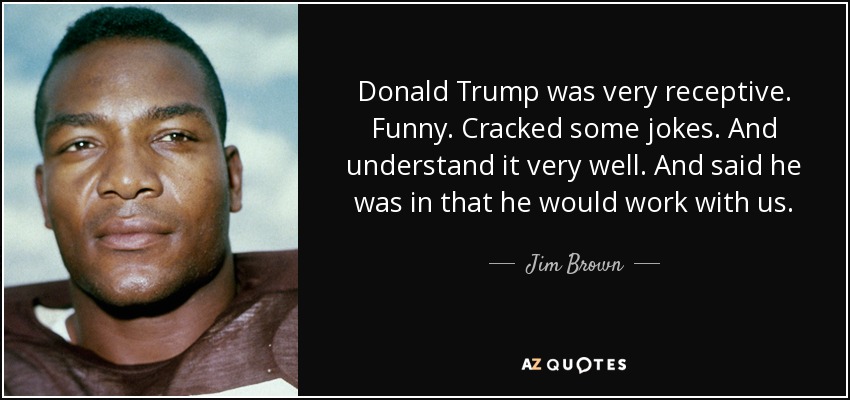 Donald Trump was very receptive. Funny. Cracked some jokes. And understand it very well. And said he was in that he would work with us. - Jim Brown